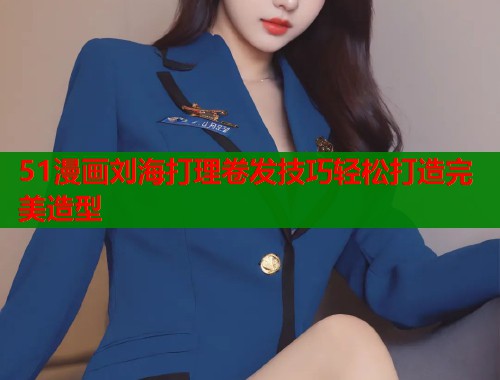 51漫画刘海打理卷发技巧轻松打造完美造型 51漫画刘海打理卷发技巧轻松打造完美造型