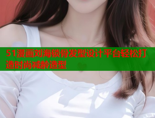 51漫画刘海锁骨发型设计平台轻松打造时尚减龄造型 51漫画刘海锁骨发型设计平台轻松打造时尚减龄造型