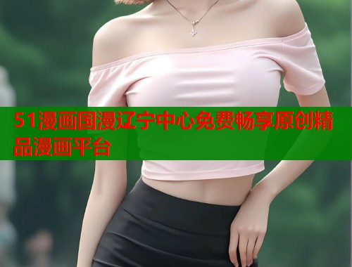 51漫画国漫辽宁中心免费畅享原创精品漫画平台 51漫画国漫辽宁中心免费畅享原创精品漫画平台