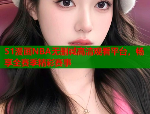 51漫画NBA无删减高清观看平台，畅享全赛季精彩赛事