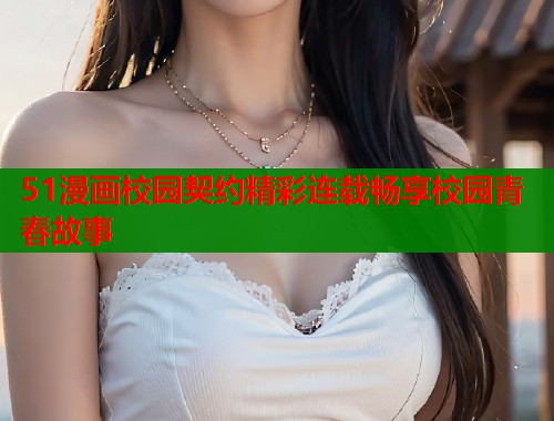 51漫画校园契约精彩连载畅享校园青春故事
