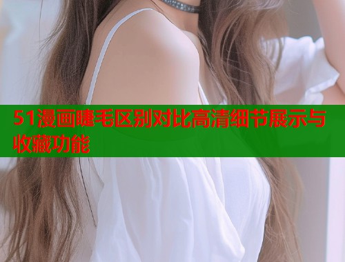 51漫画睫毛区别对比高清细节展示与收藏功能 51漫画睫毛区别对比高清细节展示与收藏功能