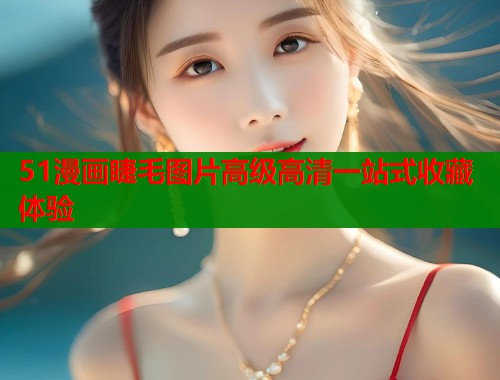 51漫画睫毛图片高级高清一站式收藏体验 51漫画睫毛图片高级高清一站式收藏体验