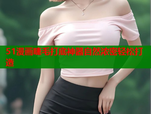 51漫画睫毛打底神器自然浓密轻松打造 51漫画睫毛打底神器自然浓密轻松打造