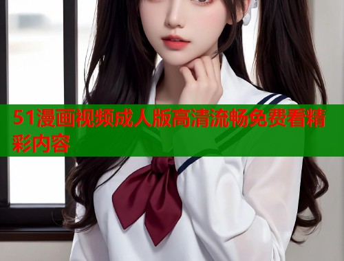 51漫画视频成人版高清流畅免费看精彩内容 51漫画视频成人版高清流畅免费看精彩内容