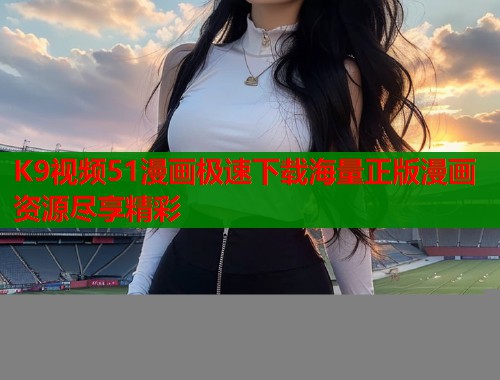 K9视频51漫画极速下载海量正版漫画资源尽享精彩 K9视频51漫画极速下载海量正版漫画资源尽享精彩