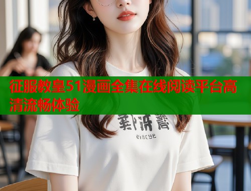 征服教皇51漫画全集在线阅读平台高清流畅体验 征服教皇51漫画全集在线阅读平台高清流畅体验