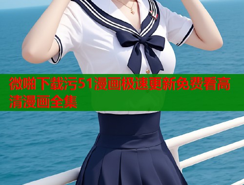 微啪下载污51漫画极速更新免费看高清漫画全集 微啪下载污51漫画极速更新免费看高清漫画全集