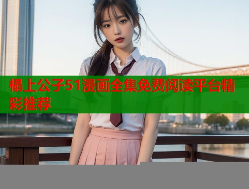 榻上公子51漫画全集免费阅读平台精彩推荐 榻上公子51漫画全集免费阅读平台精彩推荐
