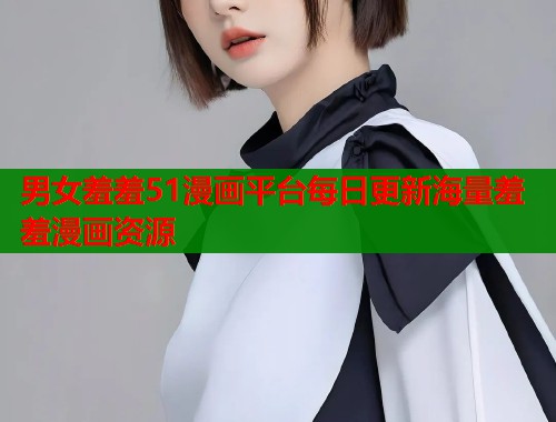 男女羞羞51漫画平台每日更新海量羞羞漫画资源 男女羞羞51漫画平台每日更新海量羞羞漫画资源