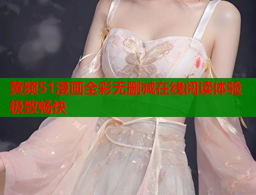 黄频51漫画全彩无删减在线阅读体验极致畅快 黄频51漫画全彩无删减在线阅读体验极致畅快